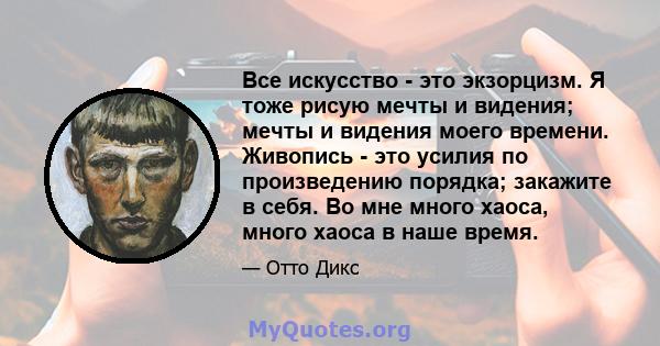 Все искусство - это экзорцизм. Я тоже рисую мечты и видения; мечты и видения моего времени. Живопись - это усилия по произведению порядка; закажите в себя. Во мне много хаоса, много хаоса в наше время.