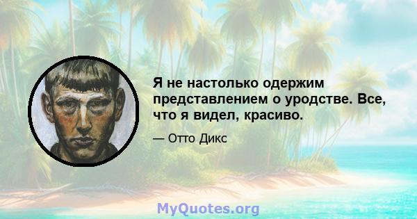 Я не настолько одержим представлением о уродстве. Все, что я видел, красиво.