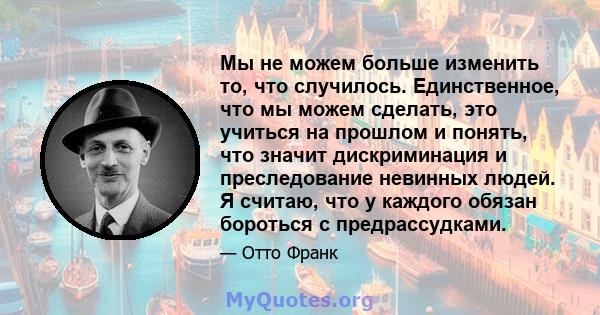 Мы не можем больше изменить то, что случилось. Единственное, что мы можем сделать, это учиться на прошлом и понять, что значит дискриминация и преследование невинных людей. Я считаю, что у каждого обязан бороться с