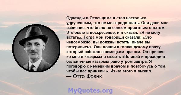 Однажды в Освенциме я стал настолько удрученным, что не мог продолжать. Они дали мне избиение, что было не совсем приятным опытом. Это было в воскресенье, и я сказал: «Я не могу встать». Тогда мои товарищи сказали: «Это 