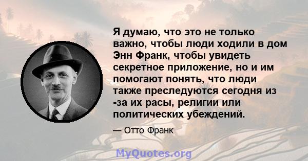 Я думаю, что это не только важно, чтобы люди ходили в дом Энн Франк, чтобы увидеть секретное приложение, но и им помогают понять, что люди также преследуются сегодня из -за их расы, религии или политических убеждений.