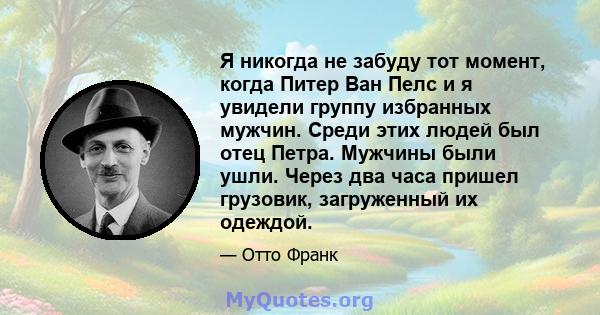 Я никогда не забуду тот момент, когда Питер Ван Пелс и я увидели группу избранных мужчин. Среди этих людей был отец Петра. Мужчины были ушли. Через два часа пришел грузовик, загруженный их одеждой.