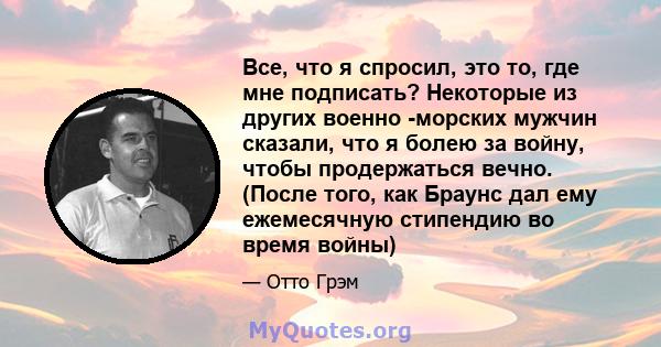 Все, что я спросил, это то, где мне подписать? Некоторые из других военно -морских мужчин сказали, что я болею за войну, чтобы продержаться вечно. (После того, как Браунс дал ему ежемесячную стипендию во время войны)