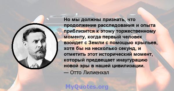 Но мы должны признать, что продолжение расследования и опыта приблизится к этому торжественному моменту, когда первый человек взойдет с Земли с помощью крыльев, хотя бы на несколько секунд, и отметить этот исторический