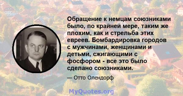 Обращение к немцам союзниками было, по крайней мере, таким же плохим, как и стрельба этих евреев. Бомбардировка городов с мужчинами, женщинами и детьми, сжигающими с фосфором - все это было сделано союзниками.