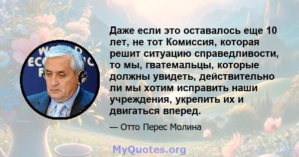 Даже если это оставалось еще 10 лет, не тот Комиссия, которая решит ситуацию справедливости, то мы, гватемальцы, которые должны увидеть, действительно ли мы хотим исправить наши учреждения, укрепить их и двигаться