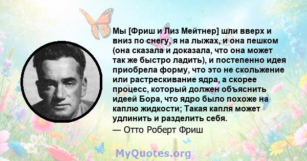 Мы [Фриш и Лиз Мейтнер] шли вверх и вниз по снегу, я на лыжах, и она пешком (она сказала и доказала, что она может так же быстро ладить), и постепенно идея приобрела форму, что это не скольжение или растрескивание ядра, 