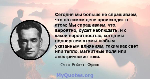 Сегодня мы больше не спрашиваем, что на самом деле происходит в атом; Мы спрашиваем, что, вероятно, будет наблюдать, и с какой вероятностью, когда мы подвергаем атомы любым указанным влияниям, таким как свет или тепло,