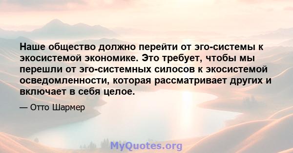 Наше общество должно перейти от эго-системы к экосистемой экономике. Это требует, чтобы мы перешли от эго-системных силосов к экосистемой осведомленности, которая рассматривает других и включает в себя целое.