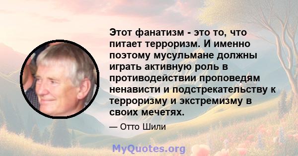 Этот фанатизм - это то, что питает терроризм. И именно поэтому мусульмане должны играть активную роль в противодействии проповедям ненависти и подстрекательству к терроризму и экстремизму в своих мечетях.