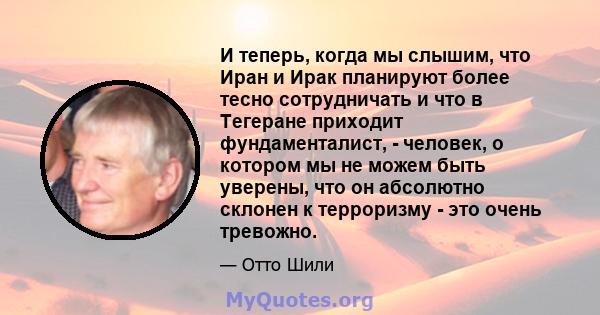 И теперь, когда мы слышим, что Иран и Ирак планируют более тесно сотрудничать и что в Тегеране приходит фундаменталист, - человек, о котором мы не можем быть уверены, что он абсолютно склонен к терроризму - это очень