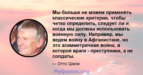 Мы больше не можем применять классические критерии, чтобы четко определить, следует ли и когда мы должны использовать военную силу. Например, мы ведем войну в Афганистане, но это асимметричная война, в которой враги -