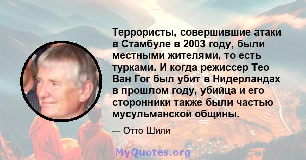 Террористы, совершившие атаки в Стамбуле в 2003 году, были местными жителями, то есть турками. И когда режиссер Тео Ван Гог был убит в Нидерландах в прошлом году, убийца и его сторонники также были частью мусульманской