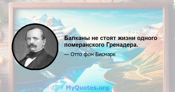 Балканы не стоят жизни одного померанского Гренадера.