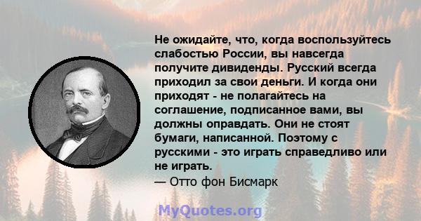 Не ожидайте, что, когда воспользуйтесь слабостью России, вы навсегда получите дивиденды. Русский всегда приходил за свои деньги. И когда они приходят - не полагайтесь на соглашение, подписанное вами, вы должны