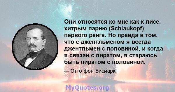 Они относятся ко мне как к лисе, хитрым парню (Schlaukopf) первого ранга. Но правда в том, что с джентльменом я всегда джентльмен с половиной, и когда я связан с пиратом, я стараюсь быть пиратом с половиной.