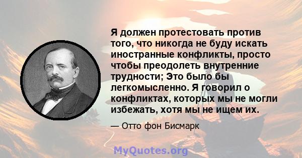 Я должен протестовать против того, что никогда не буду искать иностранные конфликты, просто чтобы преодолеть внутренние трудности; Это было бы легкомысленно. Я говорил о конфликтах, которых мы не могли избежать, хотя мы 