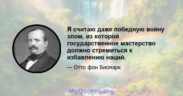 Я считаю даже победную войну злом, из которой государственное мастерство должно стремиться к избавлению наций.