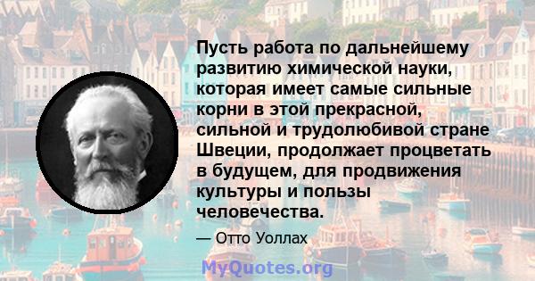 Пусть работа по дальнейшему развитию химической науки, которая имеет самые сильные корни в этой прекрасной, сильной и трудолюбивой стране Швеции, продолжает процветать в будущем, для продвижения культуры и пользы