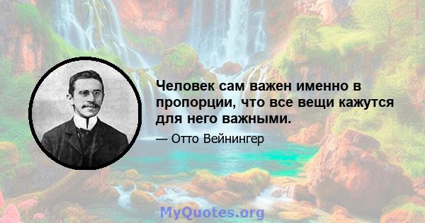 Человек сам важен именно в пропорции, что все вещи кажутся для него важными.