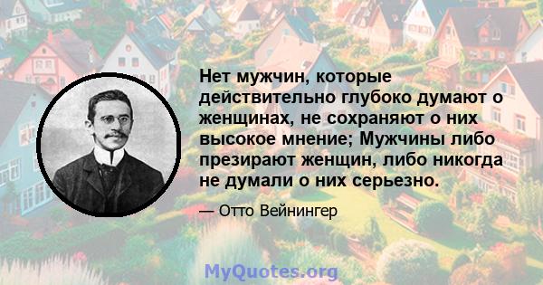 Нет мужчин, которые действительно глубоко думают о женщинах, не сохраняют о них высокое мнение; Мужчины либо презирают женщин, либо никогда не думали о них серьезно.