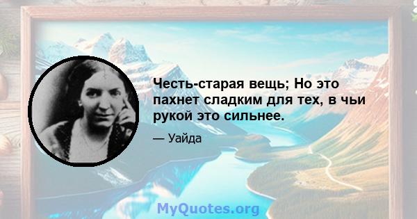 Честь-старая вещь; Но это пахнет сладким для тех, в чьи рукой это сильнее.