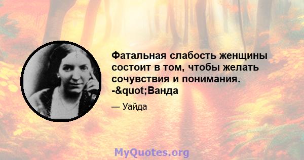 Фатальная слабость женщины состоит в том, чтобы желать сочувствия и понимания. -"Ванда