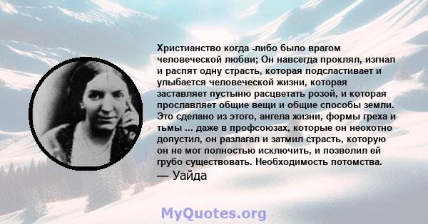 Христианство когда -либо было врагом человеческой любви; Он навсегда проклял, изгнал и распят одну страсть, которая подсластивает и улыбается человеческой жизни, которая заставляет пустыню расцветать розой, и которая