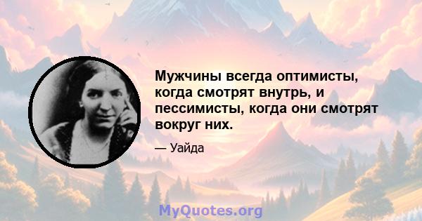 Мужчины всегда оптимисты, когда смотрят внутрь, и пессимисты, когда они смотрят вокруг них.