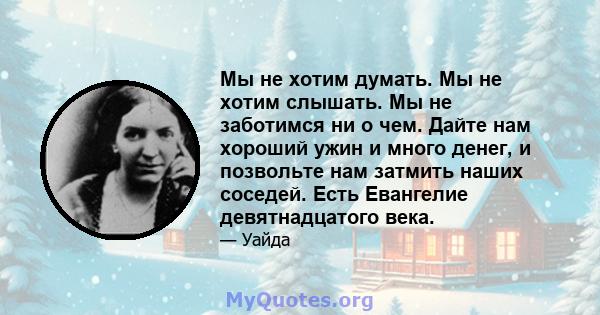 Мы не хотим думать. Мы не хотим слышать. Мы не заботимся ни о чем. Дайте нам хороший ужин и много денег, и позвольте нам затмить наших соседей. Есть Евангелие девятнадцатого века.