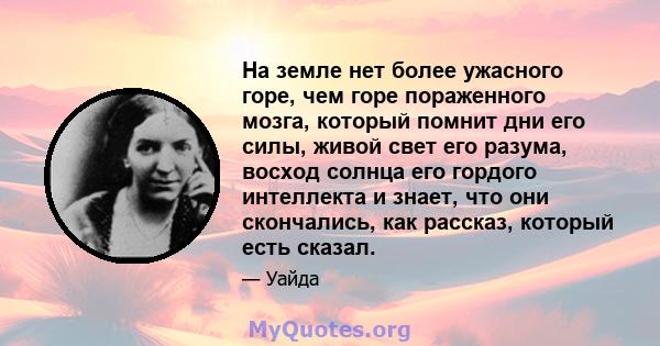 На земле нет более ужасного горе, чем горе пораженного мозга, который помнит дни его силы, живой свет его разума, восход солнца его гордого интеллекта и знает, что они скончались, как рассказ, который есть сказал.