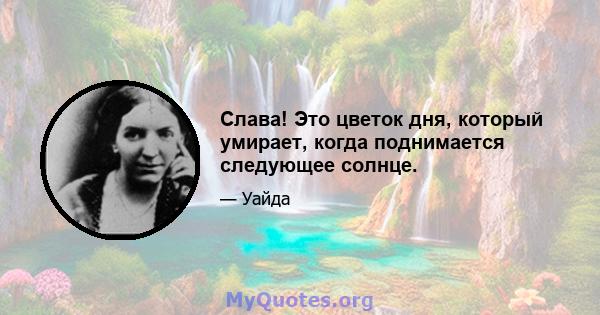 Слава! Это цветок дня, который умирает, когда поднимается следующее солнце.