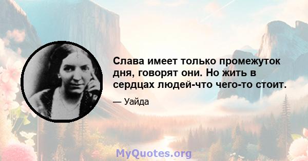 Слава имеет только промежуток дня, говорят они. Но жить в сердцах людей-что чего-то стоит.