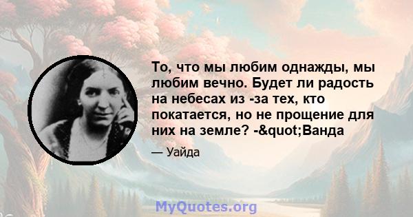 То, что мы любим однажды, мы любим вечно. Будет ли радость на небесах из -за тех, кто покатается, но не прощение для них на земле? -"Ванда