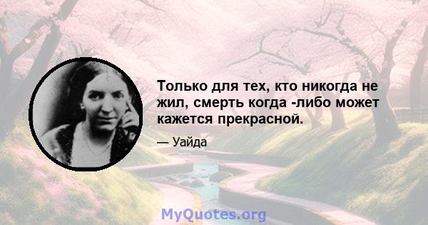 Только для тех, кто никогда не жил, смерть когда -либо может кажется прекрасной.