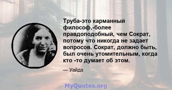 Труба-это карманный философ,-более правдоподобный, чем Сократ, потому что никогда не задает вопросов. Сократ, должно быть, был очень утомительным, когда кто -то думает об этом.