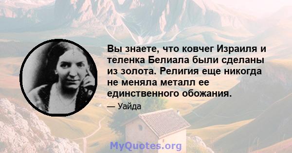 Вы знаете, что ковчег Израиля и теленка Белиала были сделаны из золота. Религия еще никогда не меняла металл ее единственного обожания.