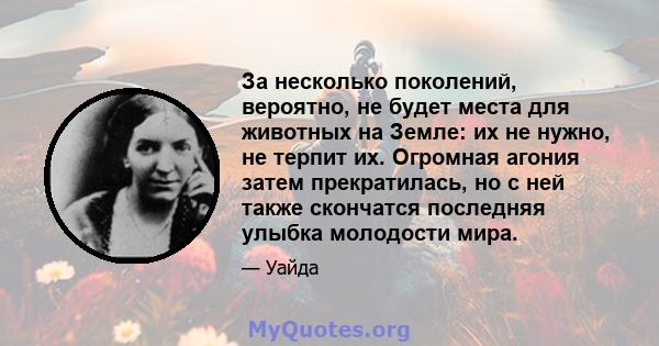 За несколько поколений, вероятно, не будет места для животных на Земле: их не нужно, не терпит их. Огромная агония затем прекратилась, но с ней также скончатся последняя улыбка молодости мира.