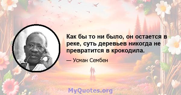 Как бы то ни было, он остается в реке, суть деревьев никогда не превратится в крокодила.