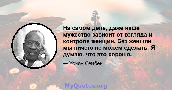 На самом деле, даже наше мужество зависит от взгляда и контроля женщин. Без женщин мы ничего не можем сделать. Я думаю, что это хорошо.