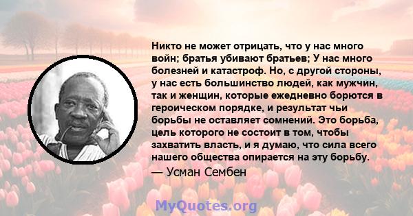 Никто не может отрицать, что у нас много войн; братья убивают братьев; У нас много болезней и катастроф. Но, с другой стороны, у нас есть большинство людей, как мужчин, так и женщин, которые ежедневно борются в