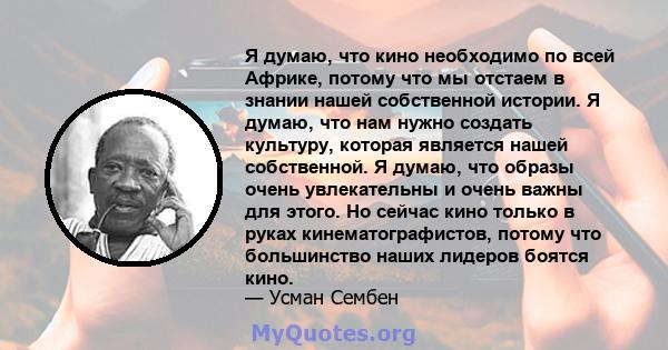 Я думаю, что кино необходимо по всей Африке, потому что мы отстаем в знании нашей собственной истории. Я думаю, что нам нужно создать культуру, которая является нашей собственной. Я думаю, что образы очень увлекательны