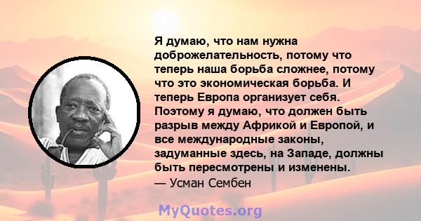 Я думаю, что нам нужна доброжелательность, потому что теперь наша борьба сложнее, потому что это экономическая борьба. И теперь Европа организует себя. Поэтому я думаю, что должен быть разрыв между Африкой и Европой, и