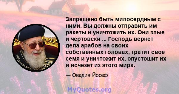 Запрещено быть милосердным с ними. Вы должны отправить им ракеты и уничтожить их. Они злые и чертовски ... Господь вернет дела арабов на своих собственных головах, тратит свое семя и уничтожит их, опустошит их и исчезет 