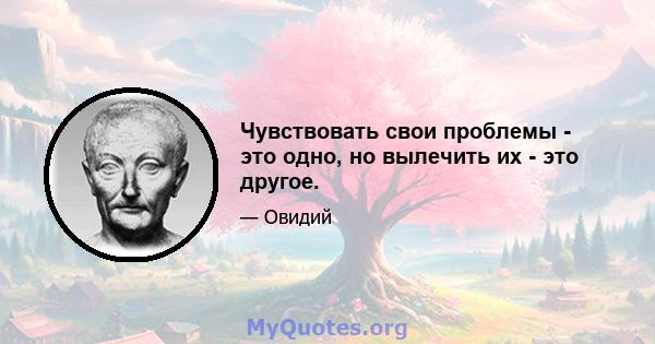 Чувствовать свои проблемы - это одно, но вылечить их - это другое.