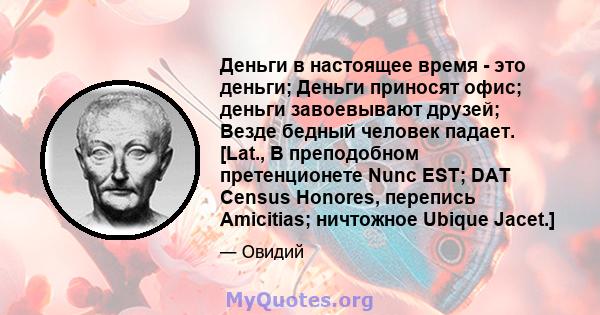 Деньги в настоящее время - это деньги; Деньги приносят офис; деньги завоевывают друзей; Везде бедный человек падает. [Lat., В преподобном претенционете Nunc EST; DAT Census Honores, перепись Amicitias; ничтожное Ubique