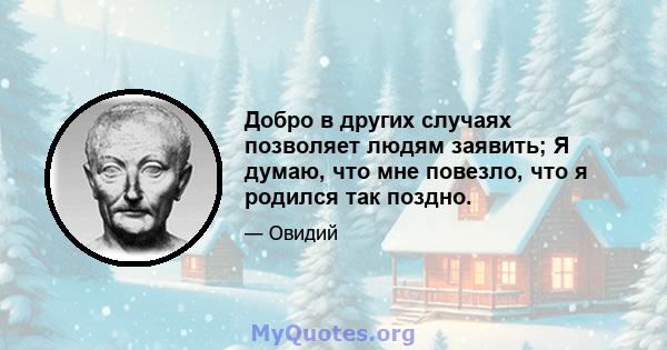 Добро в других случаях позволяет людям заявить; Я думаю, что мне повезло, что я родился так поздно.