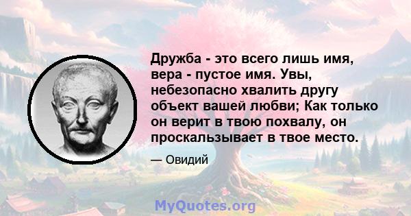 Дружба - это всего лишь имя, вера - пустое имя. Увы, небезопасно хвалить другу объект вашей любви; Как только он верит в твою похвалу, он проскальзывает в твое место.