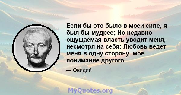 Если бы это было в моей силе, я был бы мудрее; Но недавно ощущаемая власть уводит меня, несмотря на себя; Любовь ведет меня в одну сторону, мое понимание другого.