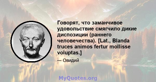 Говорят, что заманчивое удовольствие смягчило дикие диспозиции (раннего человечества). [Lat., Blanda truces animos fertur mollisse voluptas.]